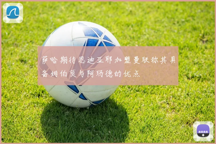 萨哈期待恩迪亚耶加盟曼联称其具备姆伯莫与阿玛德的优点