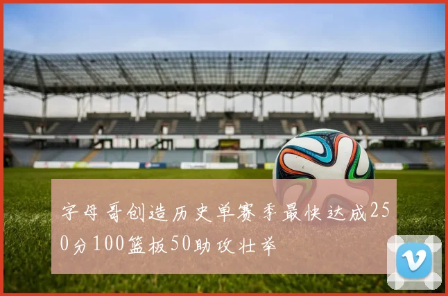 字母哥创造历史单赛季最快达成250分100篮板50助攻壮举