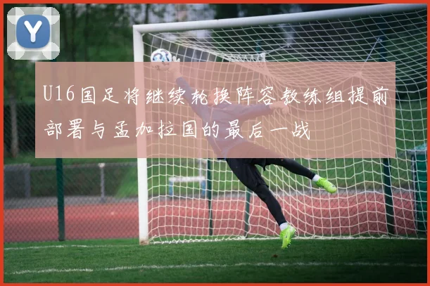 U16国足将继续轮换阵容教练组提前部署与孟加拉国的最后一战