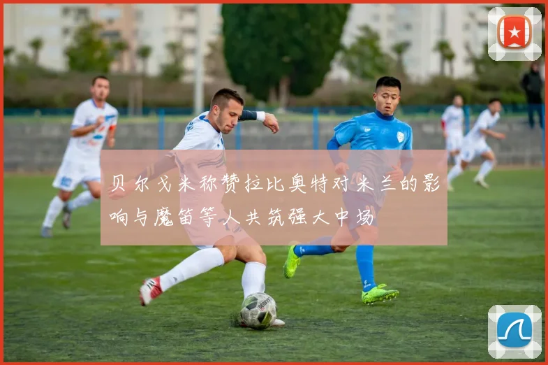 贝尔戈米称赞拉比奥特对米兰的影响与魔笛等人共筑强大中场