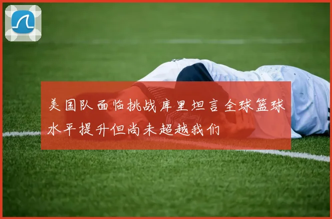 美国队面临挑战库里坦言全球篮球水平提升但尚未超越我们