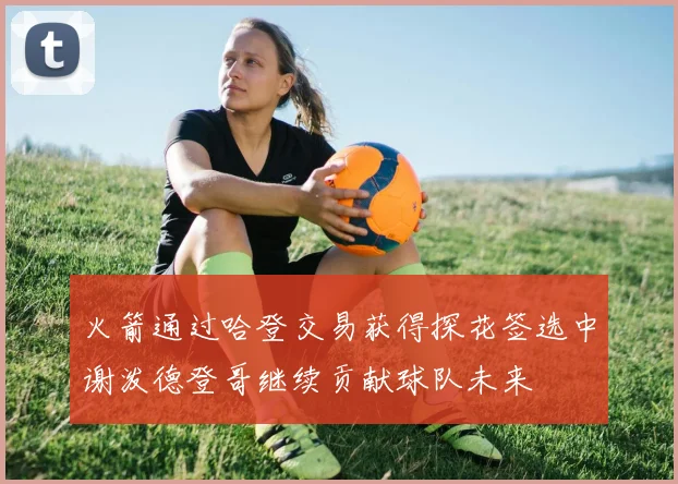火箭通过哈登交易获得探花签选中谢泼德登哥继续贡献球队未来