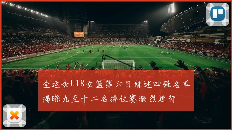 全运会U18女篮第六日综述四强名单揭晓九至十二名排位赛激烈进行