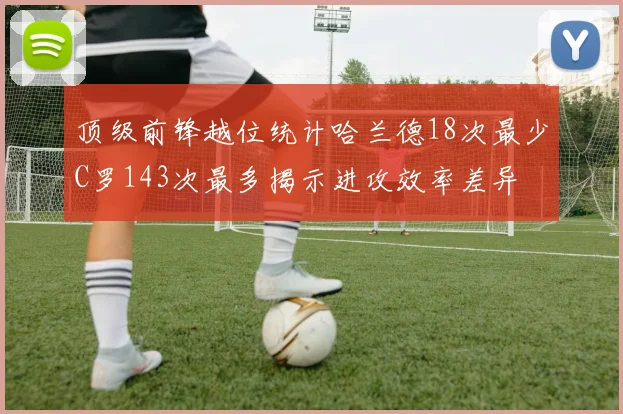 顶级前锋越位统计哈兰德18次最少C罗143次最多揭示进攻效率差异