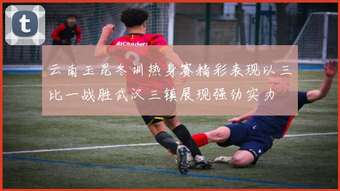 云南玉昆冬训热身赛精彩表现以三比一战胜武汉三镇展现强劲实力