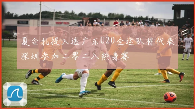 夏合扎提入选广东U20全运队将代表深圳参加二零二八热身赛