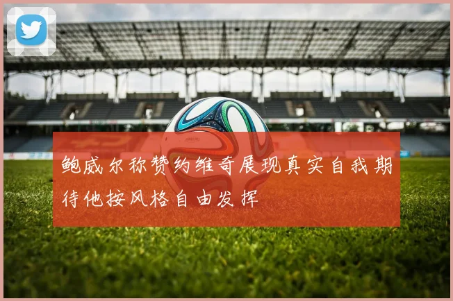 鲍威尔称赞约维奇展现真实自我期待他按风格自由发挥