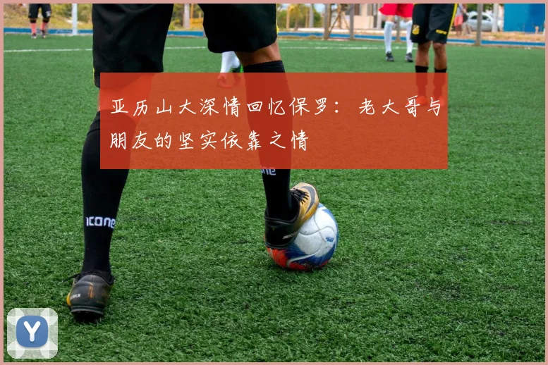 亚历山大深情回忆保罗：老大哥与朋友的坚实依靠之情