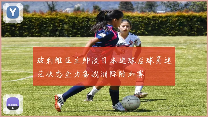 玻利维亚主帅谈日本进球后球员迷茫状态全力备战洲际附加赛