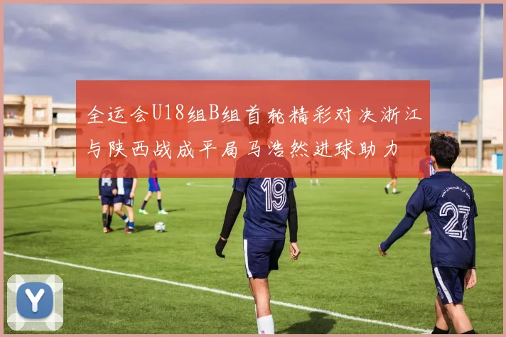 全运会U18组B组首轮精彩对决浙江与陕西战成平局马浩然进球助力