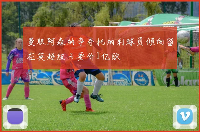 曼联阿森纳争夺托纳利球员倾向留在英超纽卡要价1亿欧