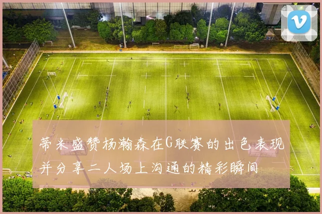 蒂米盛赞杨瀚森在G联赛的出色表现并分享二人场上沟通的精彩瞬间