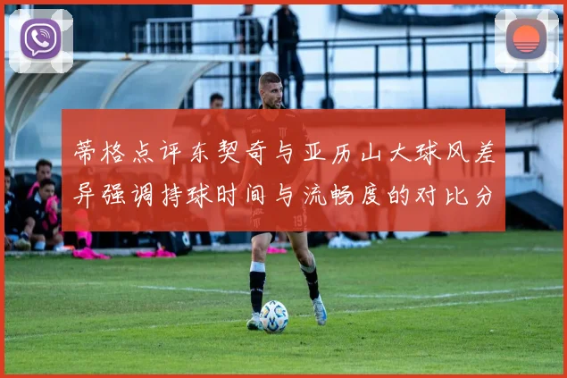 蒂格点评东契奇与亚历山大球风差异强调持球时间与流畅度的对比分析