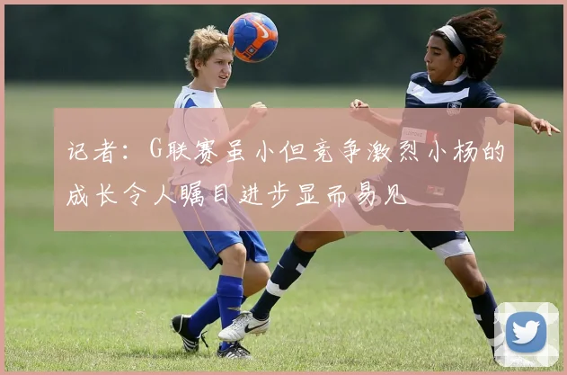 记者：G联赛虽小但竞争激烈小杨的成长令人瞩目进步显而易见