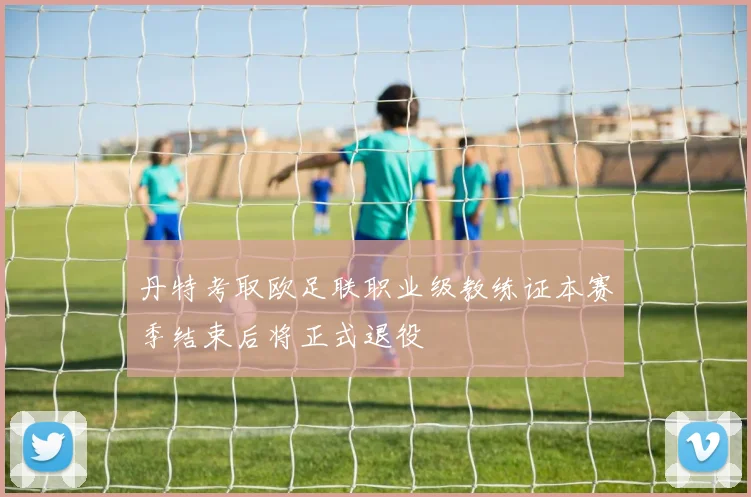 丹特考取欧足联职业级教练证本赛季结束后将正式退役