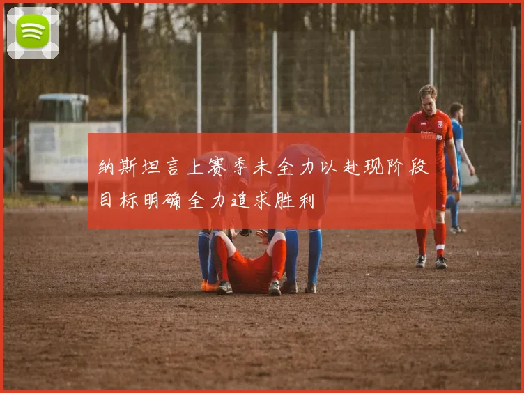 纳斯坦言上赛季未全力以赴现阶段目标明确全力追求胜利