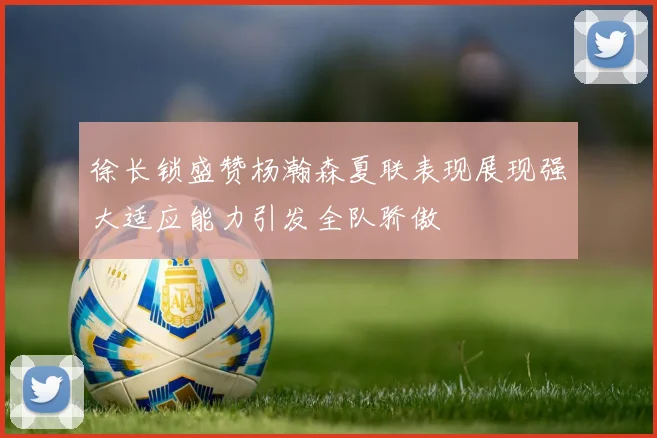 徐长锁盛赞杨瀚森夏联表现展现强大适应能力引发全队骄傲