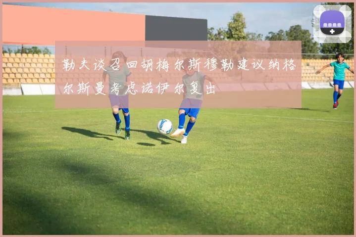 勒夫谈召回胡梅尔斯穆勒建议纳格尔斯曼考虑诺伊尔复出