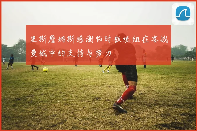 里斯詹姆斯感谢临时教练组在客战曼城中的支持与努力