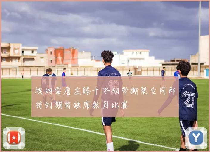 埃姆雷詹左膝十字韧带撕裂合同即将到期将缺席数月比赛