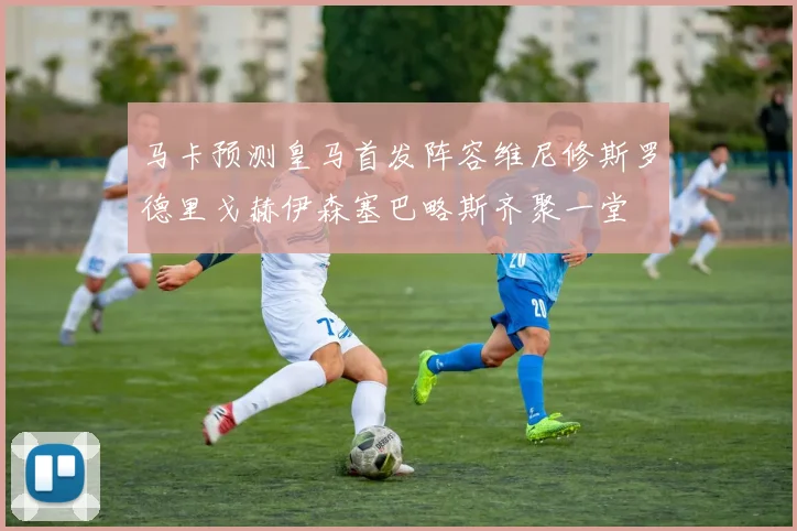 马卡预测皇马首发阵容维尼修斯罗德里戈赫伊森塞巴略斯齐聚一堂