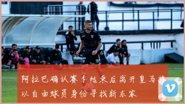 阿拉巴确认赛季结束后离开皇马将以自由球员身份寻找新东家