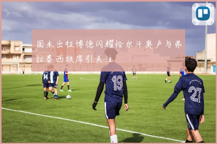 国米出征博德闪耀恰尔汗奥卢与弗拉泰西缺席引关注