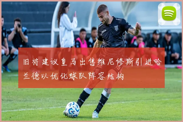 旧将建议皇马出售维尼修斯引进哈兰德以优化球队阵容结构