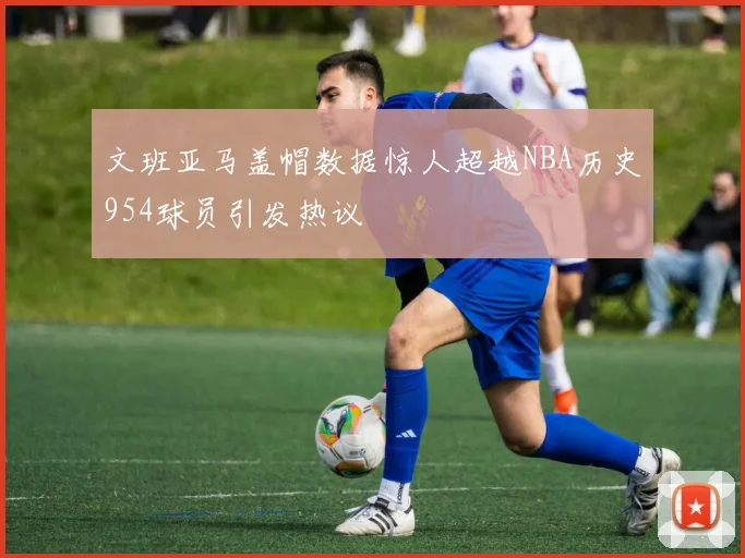 文班亚马盖帽数据惊人超越NBA历史954球员引发热议