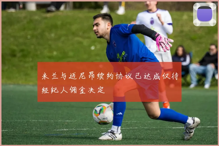 米兰与迈尼昂续约协议已达成仅待经纪人佣金决定