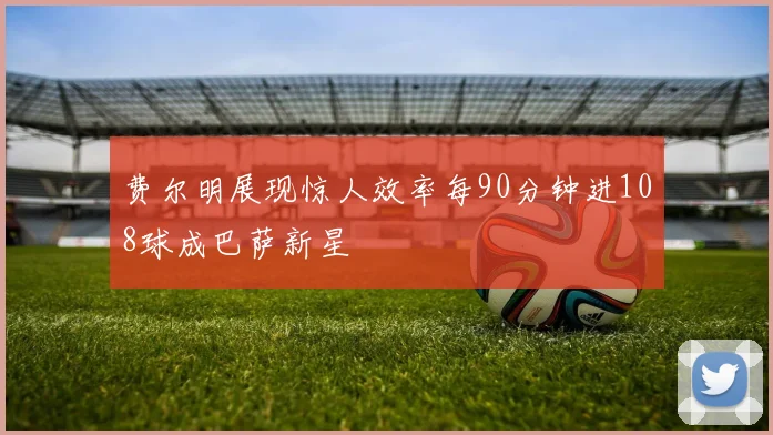费尔明展现惊人效率每90分钟进108球成巴萨新星