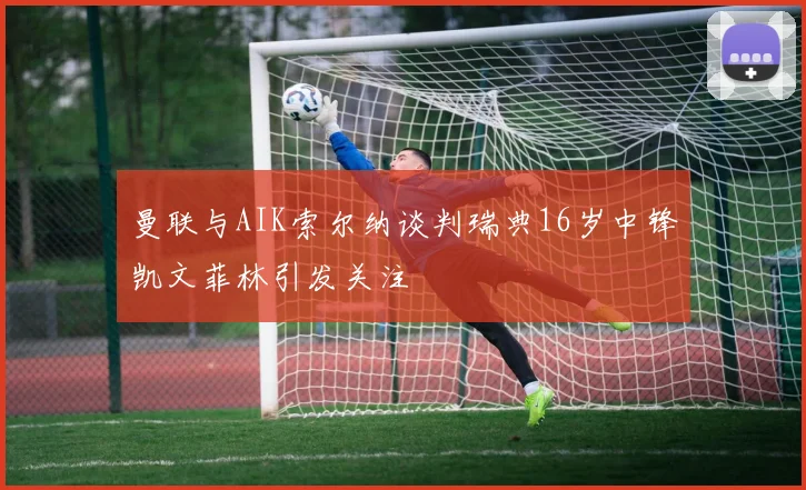 曼联与AIK索尔纳谈判瑞典16岁中锋凯文菲林引发关注