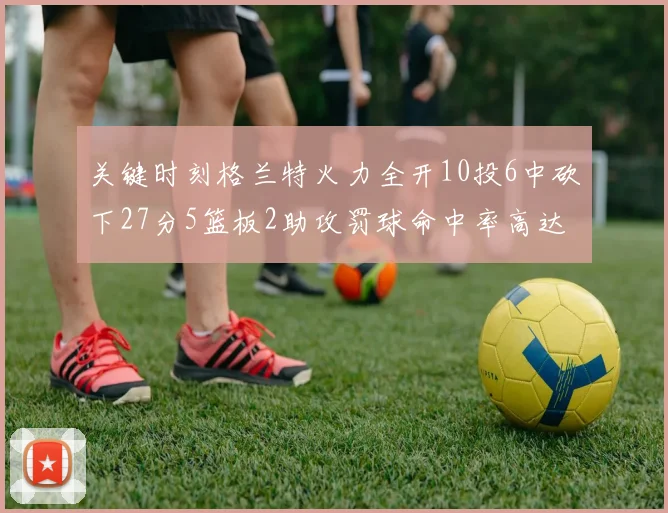 关键时刻格兰特火力全开10投6中砍下27分5篮板2助攻罚球命中率高达857