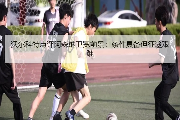 沃尔科特点评阿森纳卫冕前景:条件具备但征途艰难